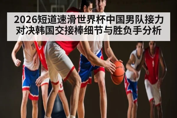 2026短道速滑世界杯中国男队接力对决韩国交接棒细节与胜负手分析
